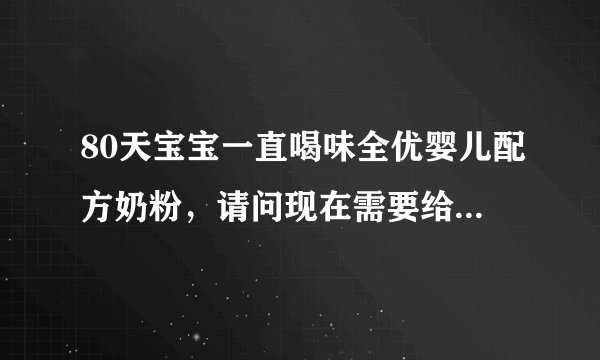 80天宝宝一直喝味全优婴儿配方奶粉，请问现在需要给她...