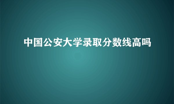 中国公安大学录取分数线高吗