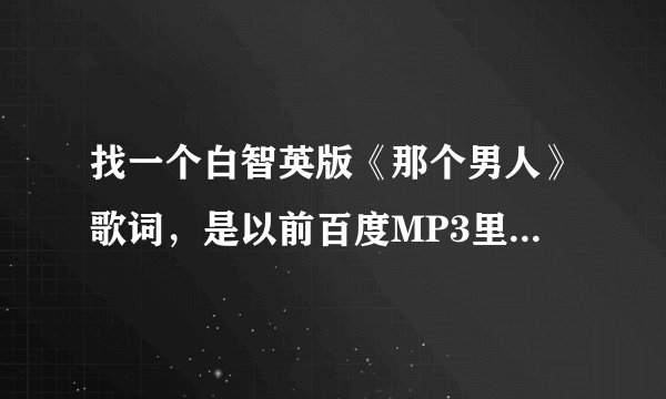 找一个白智英版《那个男人》歌词，是以前百度MP3里有的，记不太清楚了，分两段