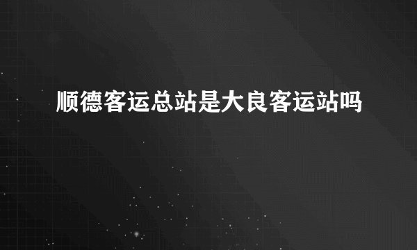 顺德客运总站是大良客运站吗