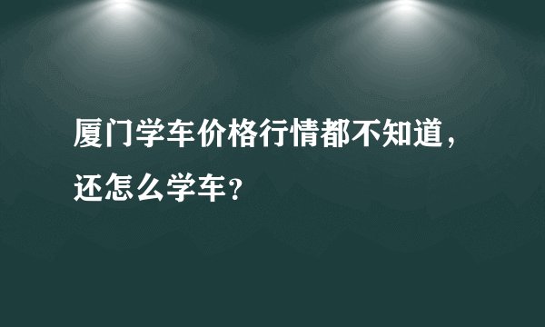 厦门学车价格行情都不知道,还怎么学车?