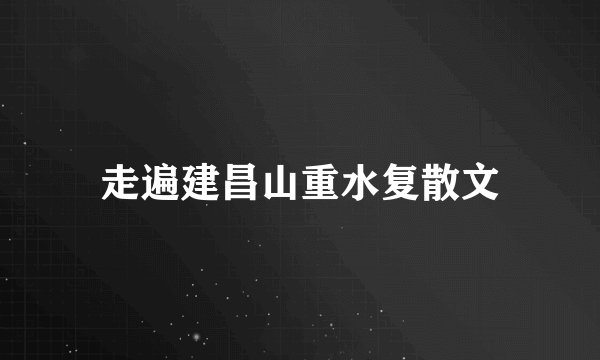 走遍建昌山重水复散文