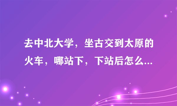 去中北大学,坐古交到太原的火车,哪站下,下站后怎么走,谢谢