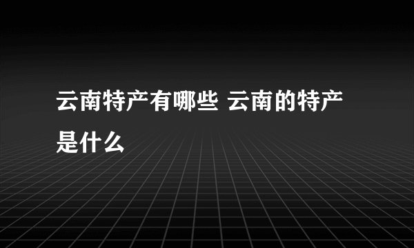 云南特产有哪些 云南的特产是什么