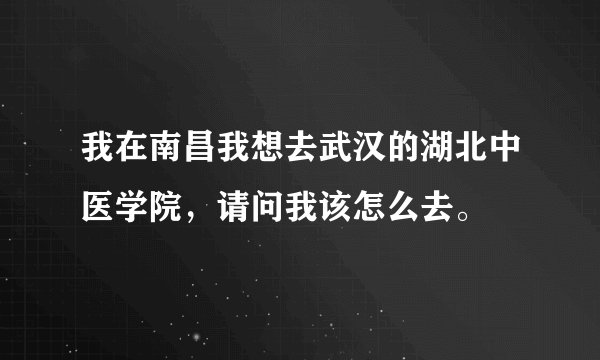 我在南昌我想去武汉的湖北中医学院,请问我该怎么去。