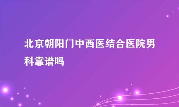 北京朝阳门中西医结合医院男科靠谱吗