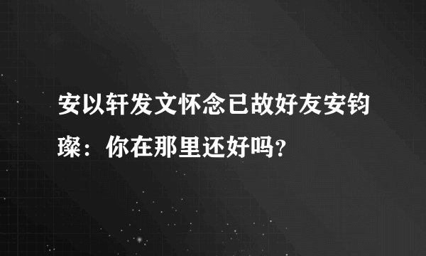 安以轩发文怀念已故好友安钧璨：你在那里还好吗？