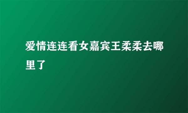 爱情连连看女嘉宾王柔柔去哪里了