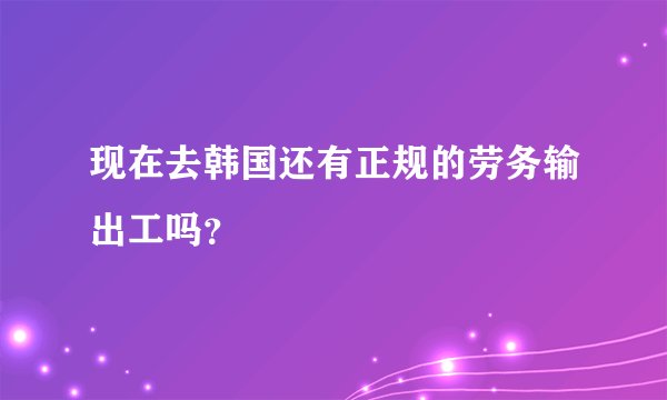 现在去韩国还有正规的劳务输出工吗？