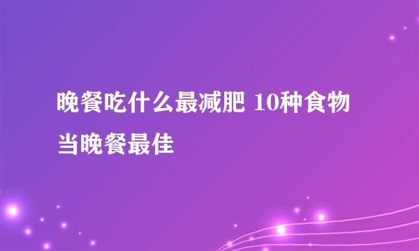 晚餐吃什么最减肥 10种食物当晚餐最佳