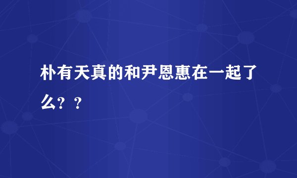 朴有天真的和尹恩惠在一起了么？？