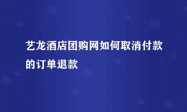 艺龙酒店团购网如何取消付款的订单退款