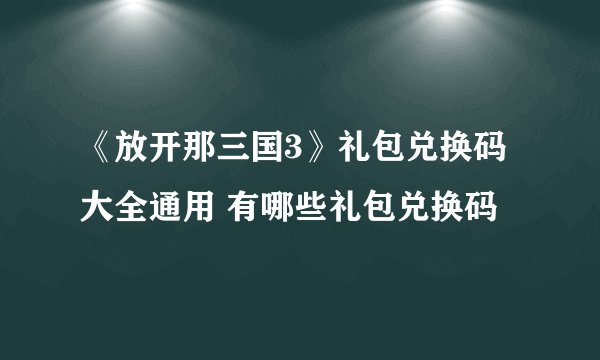 《放开那三国3》礼包兑换码大全通用 有哪些礼包兑换码