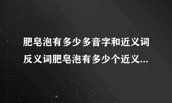 肥皂泡有多少多音字和近义词反义词肥皂泡有多少个近义词和反义词与多音字?