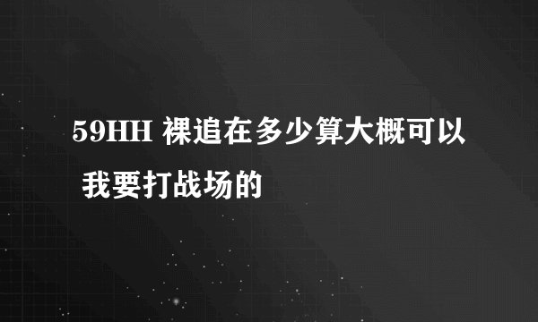 59HH 裸追在多少算大概可以 我要打战场的