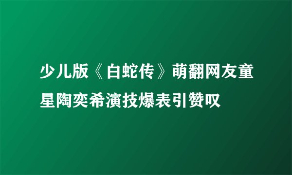 少儿版《白蛇传》萌翻网友童星陶奕希演技爆表引赞叹