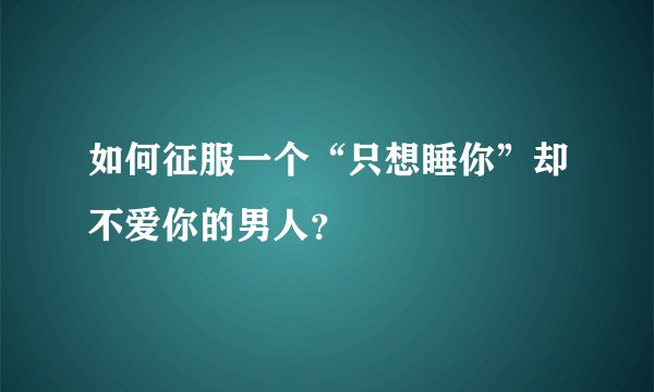 如何征服一个“只想睡你”却不爱你的男人？