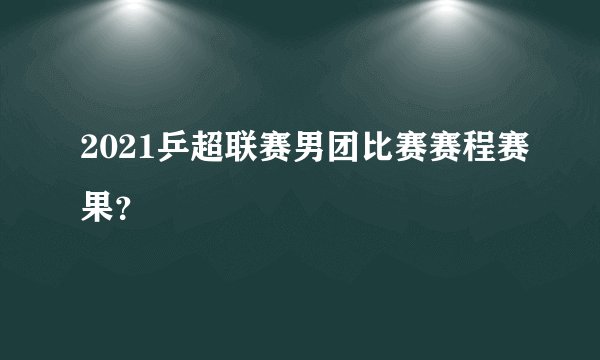 2021乒超联赛男团比赛赛程赛果？