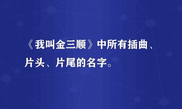 《我叫金三顺》中所有插曲、片头、片尾的名字。