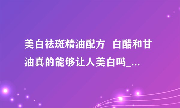 美白祛斑精油配方  白醋和甘油真的能够让人美白吗_美白祛斑精油几种配方
