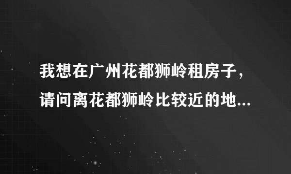 我想在广州花都狮岭租房子，请问离花都狮岭比较近的地方有哪些，最好不要离的太远了