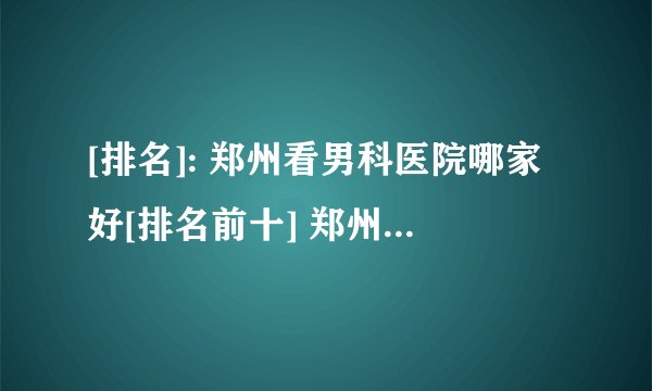 [排名]: 郑州看男科医院哪家好[排名前十] 郑州男科医院怎么样啊
