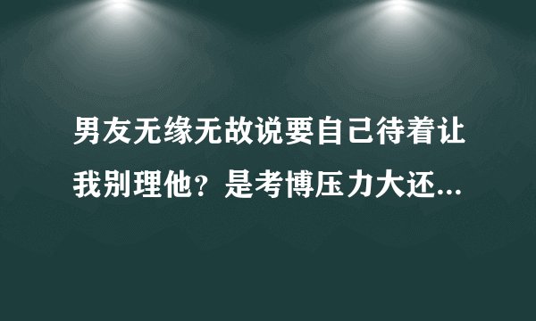男友无缘无故说要自己待着让我别理他?是考博压力大还是想分手?