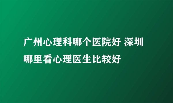 广州心理科哪个医院好 深圳哪里看心理医生比较好