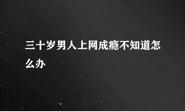 三十岁男人上网成瘾不知道怎么办