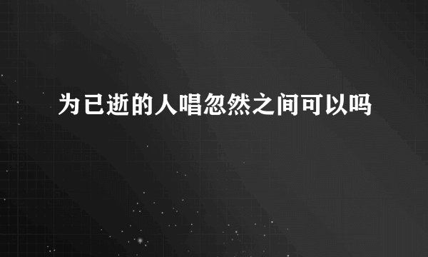 为已逝的人唱忽然之间可以吗