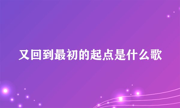 又回到最初的起点是什么歌