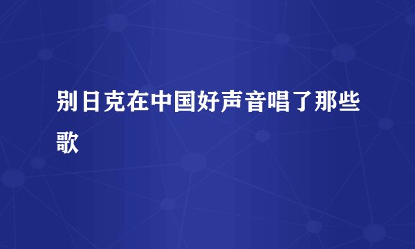 别日克在中国好声音唱了那些歌