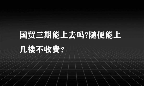 国贸三期能上去吗?随便能上几楼不收费?