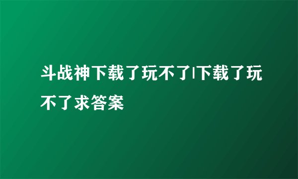 斗战神下载了玩不了|下载了玩不了求答案