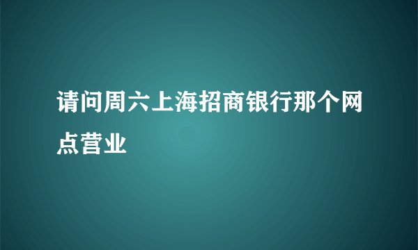 请问周六上海招商银行那个网点营业