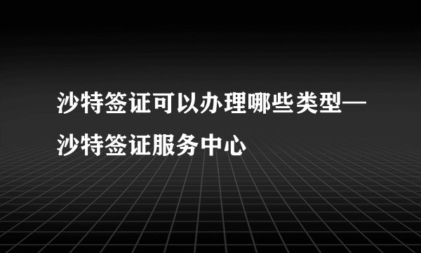 沙特签证可以办理哪些类型—沙特签证服务中心