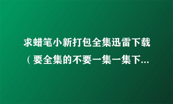求蜡笔小新打包全集迅雷下载（要全集的不要一集一集下的那种）迅雷打包下载蜡笔小新1~10+剧场版