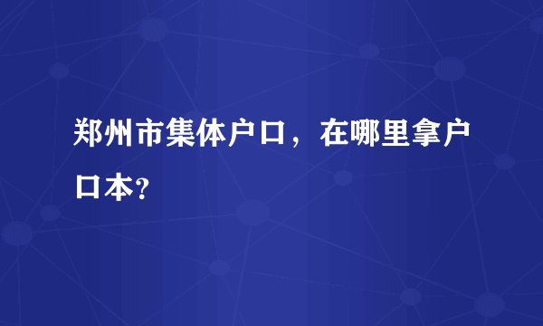 郑州市集体户口，在哪里拿户口本？
