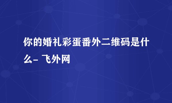 你的婚礼彩蛋番外二维码是什么- 飞外网