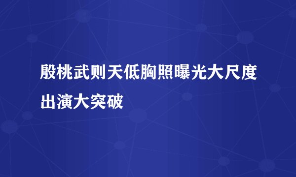 殷桃武则天低胸照曝光大尺度出演大突破