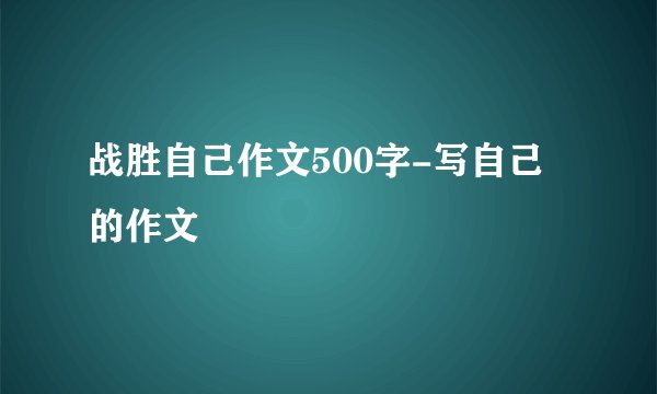 战胜自己作文500字-写自己的作文