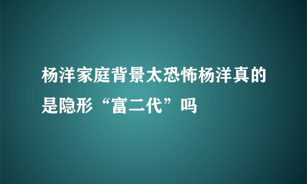 杨洋家庭背景太恐怖杨洋真的是隐形“富二代”吗