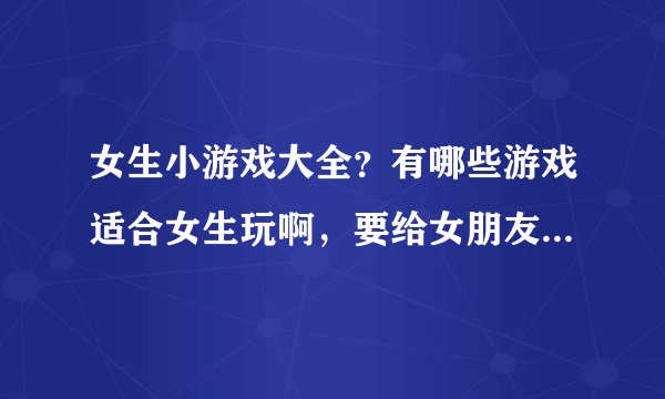 女生小游戏大全？有哪些游戏适合女生玩啊，要给女朋友找游戏玩啊。