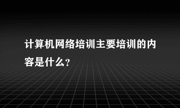 计算机网络培训主要培训的内容是什么?