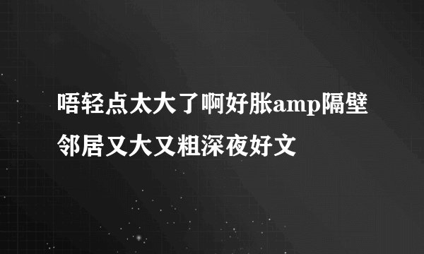 唔轻点太大了啊好胀amp隔壁邻居又大又粗深夜好文