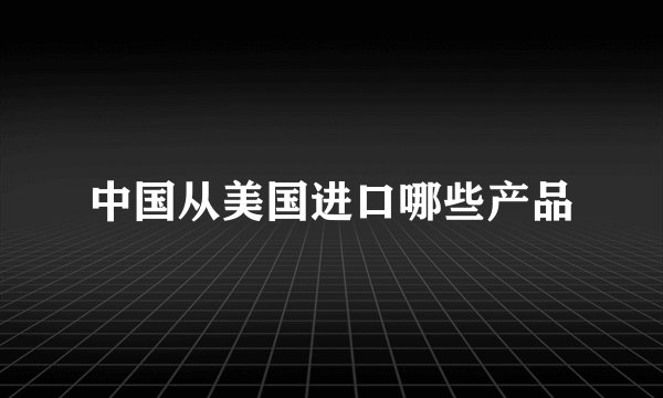 中国从美国进口哪些产品
