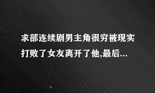求部连续剧男主角很穷被现实打败了女友离开了他,最后男主角成功了