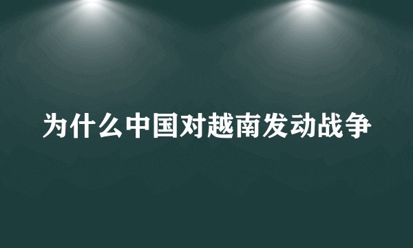 为什么中国对越南发动战争