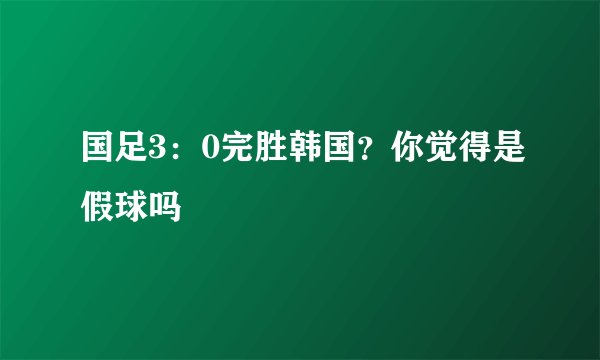 国足3：0完胜韩国？你觉得是假球吗