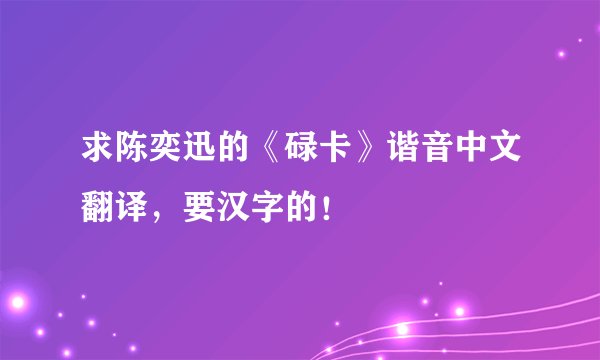 求陈奕迅的《碌卡》谐音中文翻译,要汉字的!
